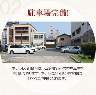 ホテルレガロ福岡は、５０台収の大型駐車場を完備しおります。ホテルにご宿泊のお客様は無料で利用になれますので、間を気にせずお出かけください。